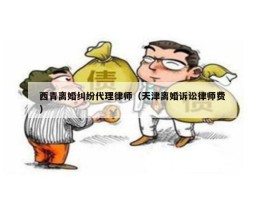 西青离婚纠纷代理律师（天津离婚诉讼律师费）